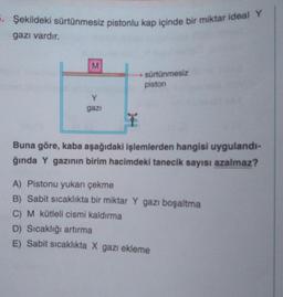 5. Şekildeki sürtünmesiz pistonlu kap içinde bir miktar ideal Y
gazı vardır.
M
Y
gazi
► sürtünmesiz
piston
T
Buna göre, kaba aşağıdaki işlemlerden hangisi uygulandı-
ğında Y gazının birim hacimdeki tanecik sayısı azalmaz?
A) Pistonu yukarı çekme
B) Sabit sıcaklıkta bir miktar Y gazı boşaltma
C) M kütleli cismi kaldırma
D) Sıcaklığı artırma
E) Sabit sıcaklıkta X gazı ekleme