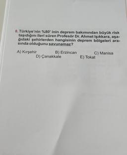 8. Türkiye'nin %80' inin deprem bakımından büyük risk
taşıdığını ileri süren Profesör Dr. Ahmet Işıkkara, aşa-
ğıdaki şehirlerden hangisinin deprem bölgeleri ara-
sında olduğunu savunamaz?
A) Kırşehir
B) Erzincan
D) Çanakkale
C) Manisa
E) Tokat