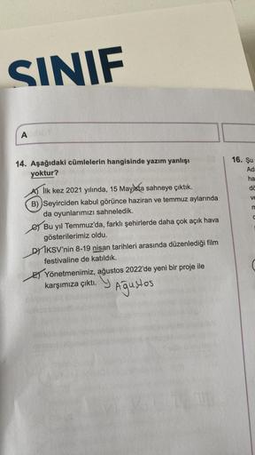 SINIF
A
14. Aşağıdaki cümlelerin hangisinde yazım yanlışı
yoktur?
A) İlk kez 2021 yılında, 15 Mayista sahneye çıktık.
B) Seyirciden kabul görünce haziran ve temmuz aylarında
da oyunlarımızı sahneledik.
Bu yıl Temmuz'da, farklı şehirlerde daha çok açık hava