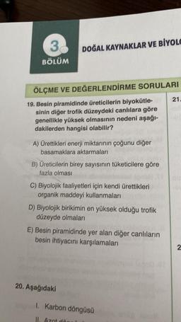 3
BÖLÜM
DOĞAL KAYNAKLAR VE BİYOLO
ÖLÇME VE DEĞERLENDİRME SORULARI
19. Besin piramidinde üreticilerin biyokütle-
sinin diğer trofik düzeydeki canlılara göre
genellikle yüksek olmasının nedeni aşağı-
dakilerden hangisi olabilir?
A) Ürettikleri enerji miktarının çoğunu diğer
basamaklara aktarmaları
B) Üreticilerin birey sayısının tüketicilere göre
fazla olması
C) Biyolojik faaliyetleri için kendi ürettikleri
organik maddeyi kullanmaları
D) Biyolojik birikimin en yüksek olduğu trofik
düzeyde olmaları
E) Besin piramidinde yer alan diğer canlıların
besin ihtiyacını karşılamaları
20. Aşağıdaki
1. Karbon döngüsü
II. Azot dar
21.
2