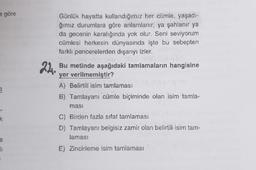 e göre
k
e
11
22.
Günlük hayatta kullandığımız her cümle, yaşadı-
ğımız durumlara göre anlamlanır, ya şahlanır ya
da gecenin karalığında yok olur. Seni seviyorum
cümlesi herkesin dünyasında işte bu sebepten
farklı pencerelerden dışarıyı izler.
Bu metinde aşağıdaki tamlamaların hangisine
yer verilmemiştir?
A) Belirtili isim tamlaması
B) Tamlayanı cümle biçiminde olan isim tamla-
masi
C) Birden fazla sifat tamlaması
D) Tamlayan: belgisiz zamir olan belirtili isim tam-
laması
E) Zincirleme isim tamlaması