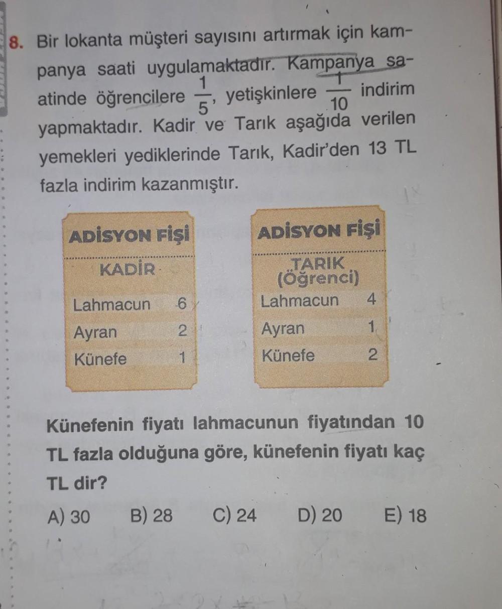 8. Bir lokanta müşteri sayısını artırmak için kam-
panya saati uygulamaktadır. Kampanya sa-
indirim
atinde öğrencilere yetişkinlere
5'
10
yapmaktadır. Kadir ve Tarık aşağıda verilen
yemekleri yediklerinde Tarık, Kadir'den 13 TL
fazla indirim kazanmıştır.
A