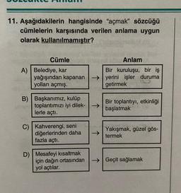 11. Aşağıdakilerin hangisinde "açmak" sözcüğü
cümlelerin karşısında verilen anlama uygun
olarak kullanılmamıştır?
Cümle
A) Belediye, kar
yağışından kapanan
yolları açmış.
B) Başkanımız, kulüp
toplantımızı iyi dilek- →>>
lerle açtı.
C) Kahverengi, seni
diğerlerinden daha
fazla açtı.
D) Mesafeyi kısaltmak
için dağın ortasından
yol açtılar.
→>>
Anlam
Bir kuruluşu, bir iş
işler duruma
ye
getirmek
Bir toplantıyı, etkinliği
başlatmak
Yakışmak, güzel gös-
termek
→Geçit sağlamak