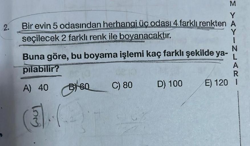 2.
Bir evin 5 odasından herhangi üç odası 4 farklı renkten A
seçilecek 2 farklı renk ile boyanacaktır.
M YAYIN
Buna göre, bu boyama işlemi kaç farklı şekilde ya- L
pılabilir?
A) 40 60
(3)
C) 80
D) 100
E) 120 I