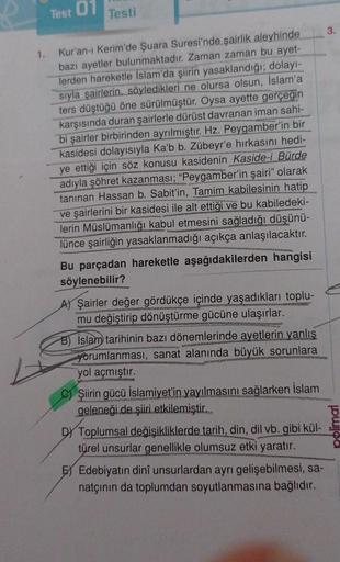 1.
Test
01
Testi
Kur'an-ı Kerim'de Şuara Suresi'nde şairlik aleyhinde
bazı ayetler bulunmaktadır. Zaman zaman bu ayet-
lerden hareketle İslam'da şiirin yasaklandığı; dolayı-
sıyla şairlerin, söyledikleri ne olursa olsun, İslam'a
ters düştüğü öne sürülmüştü