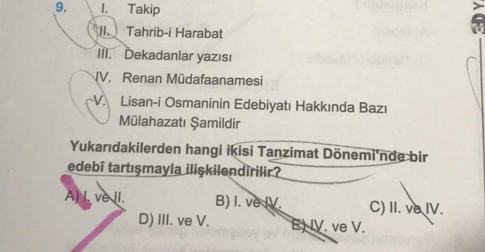 9.
1. Takip
HTahrib-i Harabat
III. Dekadanlar yazısı
V. Renan Müdafaanamesi
Lisan-i Osmaninin Edebiyatı Hakkında Bazı
Mülahazatı Şamildir
Yukarıdakilerden hangi ikisi Tanzimat Dönemi'nde bir
edebî tartışmayla ilişkilendirilir?
A) I. vell.
D) III. ve V.
B)