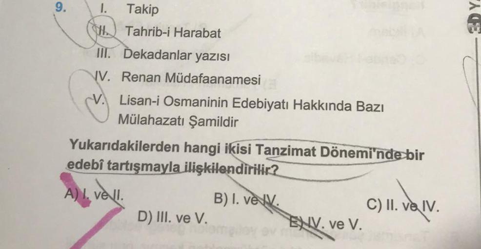 9.
1. Takip
HTahrib-i Harabat
III. Dekadanlar yazısı
V. Renan Müdafaanamesi
Lisan-i Osmaninin Edebiyatı Hakkında Bazı
Mülahazatı Şamildir
Yukarıdakilerden hangi ikisi Tanzimat Dönemi'nde bir
edebî tartışmayla ilişkilendirilir?
A) I. vell.
D) III. ve V.
B) 