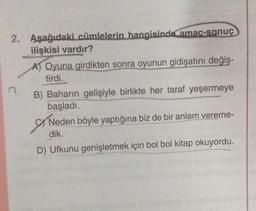 2. Aşağıdaki cümlelerin hangisinde amac-sonuç
ilişkisi vardır?
A) Oyuna girdikten sonra oyunun gidişatını değiş-
tirdi.
B) Baharın gelişiyle birlikte her taraf yeşermeye
başladı.
SYN
Neden böyle yaptığına biz de bir anlam vereme-
dik.
D) Ufkunu genişletmek için bol bol kitap okuyordu.