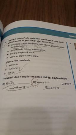 Osmanlı Devleti'nde padişahın mutlak vekili olup padi-
sahtan sonra en yetkili kişi olan sadrazamın;
► üst düzey yöneticileri atama, terfi ettirme, görevden alma
ve denetleme,
► gerektiğinde orduya komuta etme,
▸ Divâna başkanlık etme,
► yabancı elçileri kabul etme
görevlerine bakılarak;
1. yasama,
II. yürütme,
III. yargı
yetkilerinden hangilerine sahip olduğu söylenebilir?
A) Yalnız I
B) Yalnız II
D) II ve III
E), ve t
MORA
8.
Ctve it