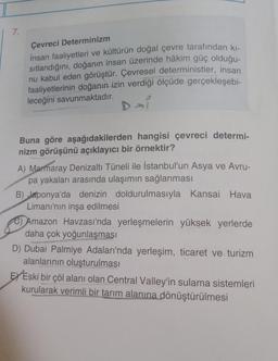 7.
Çevreci Determinizm
İnsan faaliyetleri ve kültürün doğal çevre tarafından kı-
sıtlandığını, doğanın insan üzerinde hâkim güç olduğu-
nu kabul eden görüştür. Çevresel deterministler, insan
faaliyetlerinin doğanın izin verdiği ölçüde gerçekleşebi-
leceğini savunmaktadır.
Buna göre aşağıdakilerden hangisi çevreci determi-
nizm görüşünü açıklayıcı bir örnektir?
A) Marmaray Denizaltı Tüneli ile İstanbul'un Asya ve Avru-
pa yakaları arasında ulaşımın sağlanması
B) Japonya'da denizin doldurulmasıyla Kansai Hava
Limanı'nın inşa edilmesi
C) Amazon Havzası'nda yerleşmelerin yüksek yerlerde
daha çok yoğunlaşması
D) Dubai Palmiye Adaları'nda yerleşim, ticaret ve turizm
alanlarının oluşturulması
EX Eski bir çöl alanı olan Central Valley'in sulama sistemleri
kurularak verimli bir tarım alanına dönüştürülmesi