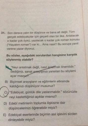 31. Son derece yalın bir düşünce ve bana ait değil. Tüm
gerçek edebiyatçılar için geçerli olan bir ilke. Anlatacak
o kadar çok öykü, yazılacak o kadar çok roman konusu
("Hayatım roman") var ki... Ama nasıl? Bu soruya yanıt
verene yazar diyoruz.
Bu sözler,
