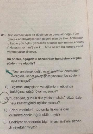 31. Son derece yalın bir düşünce ve bana ait değil. Tüm
gerçek edebiyatçılar için geçerli olan bir ilke. Anlatacak
o kadar çok öykü, yazılacak o kadar çok roman konusu
("Hayatım roman") var ki... Ama nasıl? Bu soruya yanıt
verene yazar diyoruz.
Bu sözler, 