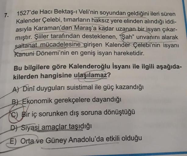 7.
1527'de Hacı Bektaş-ı Veli'nin soyundan geldiğini ileri süren
Kalender Çelebi, tımarların haksız yere elinden alındığı iddi-
asıyla Karaman'dan Maraş'a kadar uzanan bir isyan çıkar-
mıştır. Şiiler tarafından desteklenen, "Şah" unvanını alarak
saltanat m