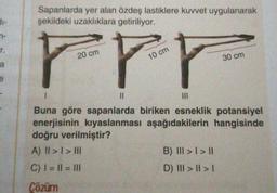 n-
r.
a
e
Sapanlarda yer alan özdeş lastiklere kuvvet uygulanarak
şekildeki uzaklıklara getiriliyor.
F
20 cm
||
10 cm
30 cm
|||
Buna göre sapanlarda biriken esneklik potansiyel
enerjisinin kıyaslanması aşağıdakilerin hangisinde
doğru verilmiştir?
A) II > I > III
C) | = || = |||
Çözüm
B) III > I > II
D) III > || > |
