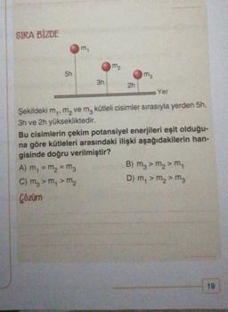 SIRA BİZDE
5h
m₁
3h
m₂
2h
ma
Yer
Şekildeki m,, m₂ ve m3 kütleli cisimler sırasıyla yerden 5h,
3h ve 2h yüksekliktedir.
Bu cisimlerin çekim potansiyel enerjileri eşit olduğu-
na göre kütleleri arasındaki ilişki aşağıdakilerin han-
gisinde doğru verilmiştir?
A) m₁ = m₂ = M3
C) m₂ > m₁ > m₂
Çözüm
B) m3 > m₂ > m₁
D) m₁ > m₂ > M3
19