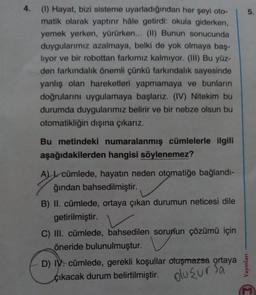 4.
(1) Hayat, bizi sisteme uyarladığından her şeyi oto-
matik olarak yaptırır hâle getirdi: okula giderken,
yemek yerken, yürürken... (II) Bunun sonucunda
duygularımız azalmaya, belki de yok olmaya baş-
liyor ve bir robottan farkımız kalmıyor. (III) Bu yüz-
den farkındalık önemli çünkü farkındalık sayesinde
yanlış olan hareketleri yapmamaya ve bunların
doğrularını uygulamaya başlarız. (IV) Nitekim bu
durumda duygularımız belirir ve bir nebze olsun bu
otomatikliğin dışına çıkarız.
Bu metindeki numaralanmış cümlelerle ilgili
aşağıdakilerden hangisi söylenemez?
A) cümlede, hayatın neden otomatiğe bağlandı-
ğından bahsedilmiştir.
B) II. cümlede, ortaya çıkan durumun neticesi dile
getirilmiştir.
C) III. cümlede, bahsedilen sorunun çözümü için
öneride bulunulmuştur.
D) IV cümlede, gerekli koşullar oluşmazsa ortaya
çıkacak durum belirtilmiştir.
oluşursa
5.
Yayınları