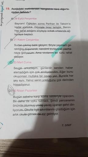 bu gezegende hayat var..
19. Aşağıdaki metinlerden hangisinin türü diğerle-
rinden farklıdır?
A) 29 Eylül Perşembe
Bayram! Öğleden sonra Perihan ile Taksim'e
kadar yürüdük. Dönüşte biraz tartıştık. Benim
hep surat astığımı söyleyip sokak ortasında ağ-
lama