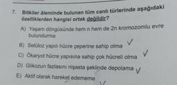 7. Bitkiler âleminde bulunan tüm canlı türlerinde aşağıdaki
özelliklerden hangisi ortak değildir?
A) Yaşam döngüsünde hem n hem de 2n kromozomlu evre
bulundurma
B) Selüloz yapılı hücre çeperine sahip olma
C) Ökaryot hücre yapısına sahip çok hücreli olma
D) Glikozun fazlasını nişasta şeklinde depolama V
E) Aktif olarak hareket edememe