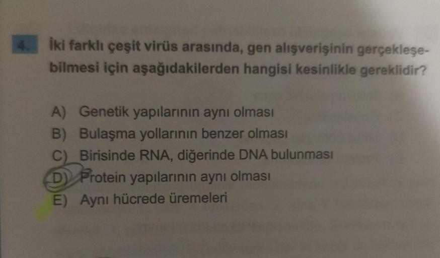 İki farklı çeşit virüs arasında, gen alışverişinin gerçekleşe-
bilmesi için aşağıdakilerden hangisi kesinlikle gereklidir?
A) Genetik yapılarının aynı olması
B)
Bulaşma yollarının benzer olması
Birisinde RNA, diğerinde DNA bulunması
D Protein yapılarının a