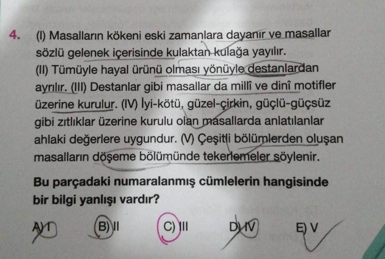 4.
(1) Masalların kökeni eski zamanlara dayanır ve masallar
sözlü gelenek içerisinde kulaktan kulağa yayılır.
(II) Tümüyle hayal ürünü olması yönüyle destanlardan
ayrılır. (III) Destanlar gibi masallar da millî ve dinî motifler
üzerine kurulur. (IV) lyi-kö