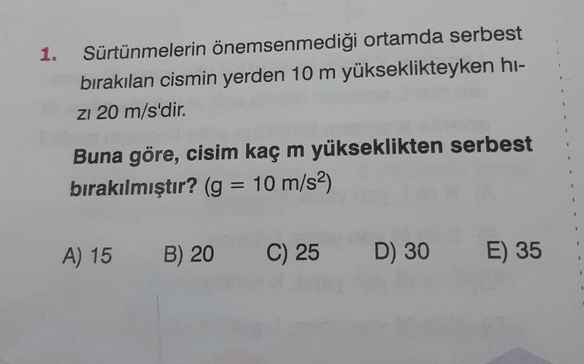 1.
Sürtünmelerin önemsenmediği ortamda serbest
bırakılan cismin yerden 10 m yükseklikteyken hi-
zı 20 m/s'dir.
Buna göre, cisim kaç m yükseklikten serbest
bırakılmıştır? (g = 10 m/s²)
A) 15 B) 20
C) 25 D) 30
E) 35
1