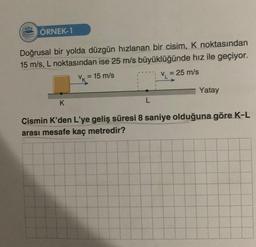 ÖRNEK-1
Doğrusal bir yolda düzgün hızlanan bir cisim, K noktasından
15 m/s, L noktasından ise 25 m/s büyüklüğünde hız ile geçiyor.
k = 15 m/s
L
VL
= 25 m/s
Yatay
K
Cismin K'den L'ye geliş süresi 8 saniye olduğuna göre K-L
arası mesafe kaç metredir?