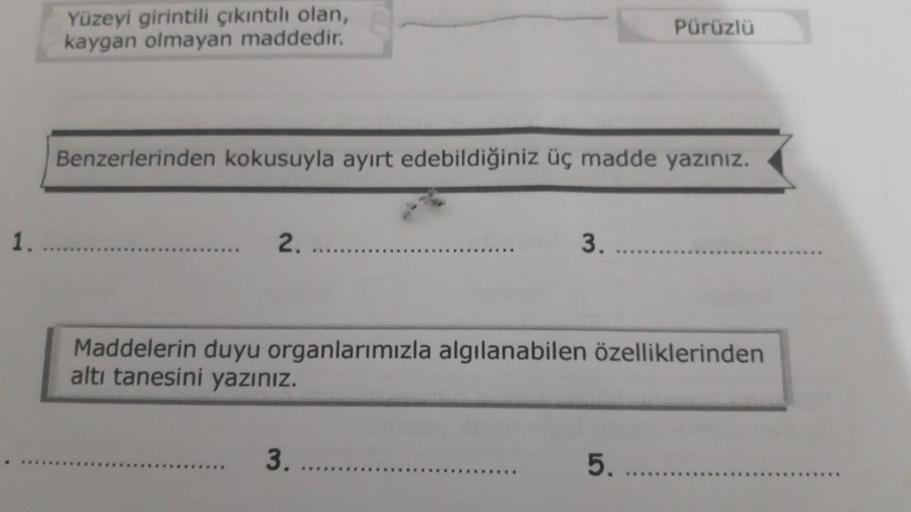 1.
Yüzeyi girintili çıkıntılı olan,
kaygan olmayan maddedir.
Benzerlerinden kokusuyla ayırt edebildiğiniz üç madde yazınız.
2.
3.
3.
Pürüzlü
Maddelerin duyu organlarımızla algılanabilen özelliklerinden
altı tanesini yazınız.
5.