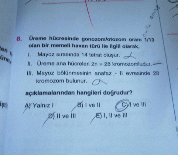 en t
ünme
iştir
8. Üreme hücresinde gonozom/otozom oranı 1/13
olan bir memeli havan türü ile ilgili olarak,
1. Mayoz sırasında 14 tetrat oluşur.
II. Üreme ana hücreleri 2n = 28 kromozomludur.
III. Mayoz bölünmesinin anafaz - Il evresinde 28
kromozom bulunu