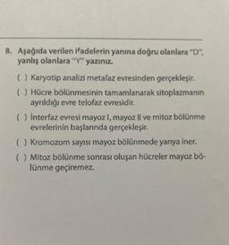 8. Aşağıda verilen ifadelerin yanına doğru olanlara "D",
yanlış olanlara "Y" yazınız.
( ) Karyotip analizi metafaz evresinden gerçekleşir.
( ) Hücre bölünmesinin tamamlanarak sitoplazmanın
ayrıldığı evre telofaz evresidir.
( ) İnterfaz evresi mayoz I, mayoz Il ve mitoz bölünme
evrelerinin başlarında gerçekleşir.
() Kromozom sayısı mayoz bölünmede yarıya iner.
() Mitoz bölünme sonrası oluşan hücreler mayoz bö-
lünme geçiremez.