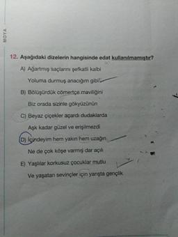 MOYA
12. Aşağıdaki dizelerin hangisinde edat kullanılmamıştır?
A) Ağartmış saçlarını şefkatli kalbi
Yoluma durmuş anacığım gibil
B) Bölüşürdük cömertçe maviliğini
Biz orada sizinle gökyüzünün
C) Beyaz çiçekler açardı dudaklarda
Aşk kadar güzel ve erişilmezdi
(D) Içindeyim hem yakın hem uzağın
Ne de çok köşe varmış dar açılı
E) Yaşlılar korkusuz çocuklar mutlu
Ve yaşatan sevinçler için yarışta gençlik