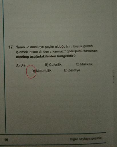 16
17. "İman ile amel ayrı şeyler olduğu için, büyük günah
işlemek insanı dinden çıkarmaz." görüşünü savunan
mezhep aşağıdakilerden hangisidir?
A) Şia
B) Caferilik
D) Maturidilik
C) Malikilik
E) Zeydiye
Diğer sayfaya geçiniz.