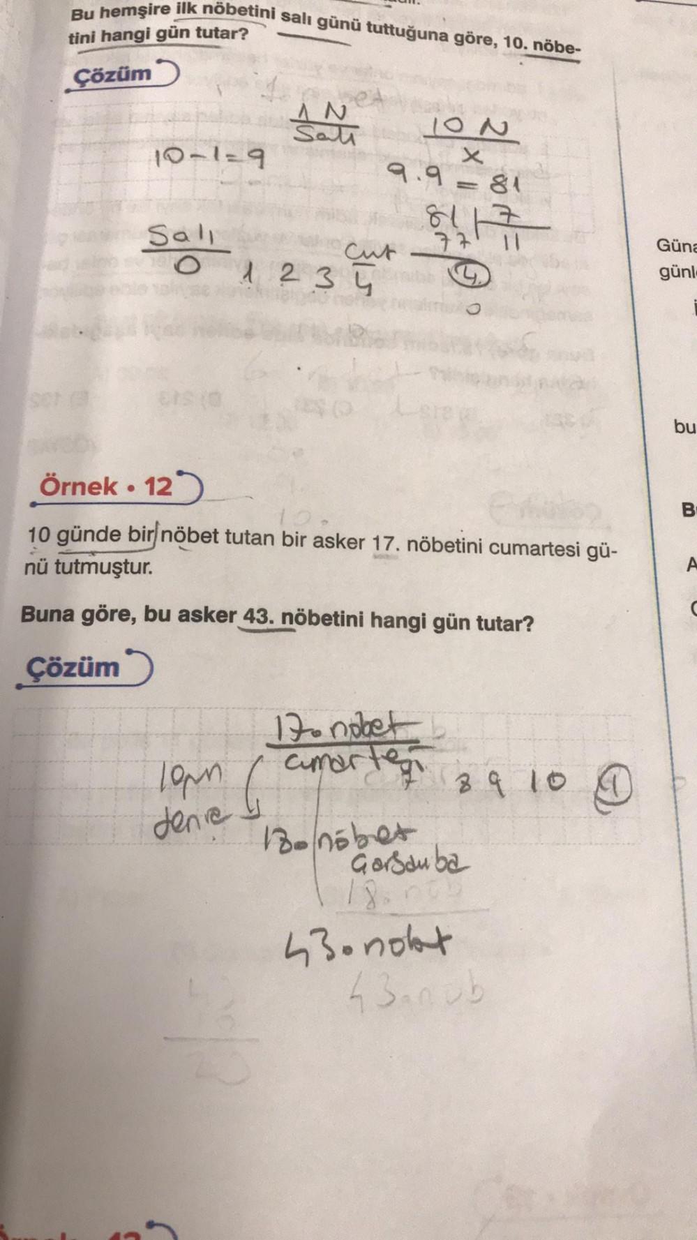 Bu hemşire ilk nöbetini salı günü tuttuğuna göre, 10. nöbe-
tini hangi gün tutar?
Çözüm
10-1=9
Sali
O
ers (0
AN
Sati
1234
19mm 6
denie I
200
10N
x
9.9=81
Cut
Örnek. 12
10
10 günde bir nöbet tutan bir asker 17. nöbetini cumartesi gü-
nü tutmuştur.
Buna göre