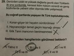 29. Denizden uzak ve yüksek dağlarla çevrili olan Türklerin
ilk ana yurdunda, karasal iklim hüküm sürerdi ve geniş
bozkırlarda yabani otlar dışında bitki yetişmezdi.
Bu coğrafi şartlarda yaşayan ilk Türk topluluklarında;
I. Konar-göçer bir hayatın sürdürülmesi
II. Hayvancılığın temel geçim kaynağı olması
III. Gök Tanrı inancının benimsenmesi X
özelliklerinden hangilerinin görülmesi beklenir?
C) I ve III
A) Yalnız II
D) II ve III
B) Lve II
E1, II ve III