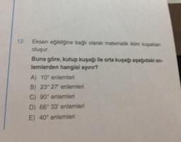 12.
Eksen egikliğine bağlı olarak matematik Kim kuşakan
oluşur.
Buna göre, kutup kuşağı ile orta kuşağı aşağıdaki en-
lemlerden hangisi ayınır?
A) 10° enlemleri
B) 23° 27' enlemleri
C) 90° enlemleri
D) 66° 33 enlemleri
E) 40° enlemleri