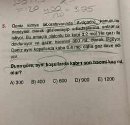 5.
120
uso
3,75
Deniz kimya laboratuvarında Avogadro kanununu
deneysel olarak gözlemleyip arkadaşlarına anlatmak
istiyor. Bu amaçla pistonlu bir kabi 0,2 mol He gazı ile
dolduruyor ve gazın hacmini 300 mL olarak ölçüyor.
Deniz aynı koşullarda kaba 0,4 mol daha gaz ilave edi-
yor.
120
B) 400
C
Buna göre, aynı koşullarda kabın son hacmi-kaç mL
olur?
A) 300
C) 600
D) 900
E) 1200