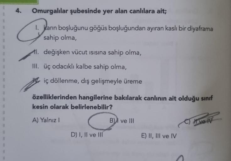 4.
Omurgalılar şubesinde yer alan canlılara ait;
1. Karın boşluğunu göğüs boşluğundan ayıran kaslı bir diyaframa
sahip olma,
değişken vücut ısısına sahip olma,
Q
III. üç odacıklı kalbe sahip olma,
iç döllenme, dış gelişmeyle üreme
özelliklerinden hangileri