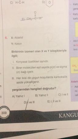 n
n
|||
C) H-C-H
309
0
11
E CH CIT
6. X: Aidehit
Y: Keton
D) O
Birbirinin izomeri olan X ve Y bileşikleriyle
ilgili;
1. Kimyasal özellikleri aynıdır.
II. Birer molekülleri eşit sayıda pi(x) ve sigma
(o) bağı içerir.
III. Her ikisi de uygun koşullarda karboksilik
aside yükseltgenir.
yargılarından hangileri doğrudur?
A) Yalnız I
B) Yalnız II
D) ve Ill
C) I ve II
E) I, II ve III
Ketc
gene
Keto
karb
CH₂
Bas
Aldeh
> Ald
re
rall
KANGU