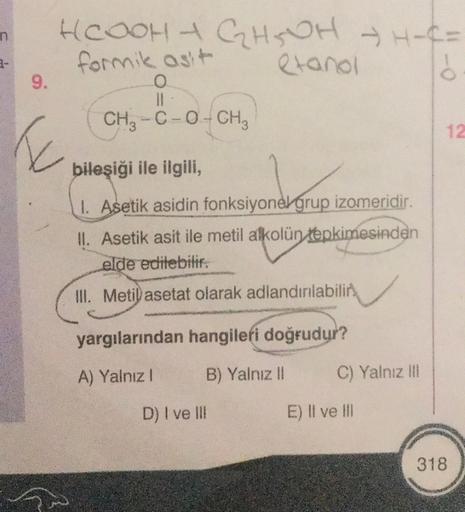 9.
HCOOH + G₂H5OH → H-C=
formik asit
O
etanol
ő
T
CH3-C-O-CH3
bileşiği ile ilgili,
1. Asetik asidin fonksiyonel grup izomeridir.
II. Asetik asit ile metil alkolün tepkimesinden
elde edilebilir.
III. Metil asetat olarak adlandırılabilir
yargılarından hangil