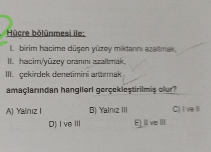 Hücre bölünmesi ile:
I. birim hacime düşen yüzey miktarını azaltmak,
II. hacim/yüzey oranını azaltmak,
III. çekirdek denetimini arttırmak
amaçlarından hangileri gerçekleştirilmiş olur?
B) Yalnız III
A) Yalnız I
D) I ve III
E) II ve III
C) I've ll