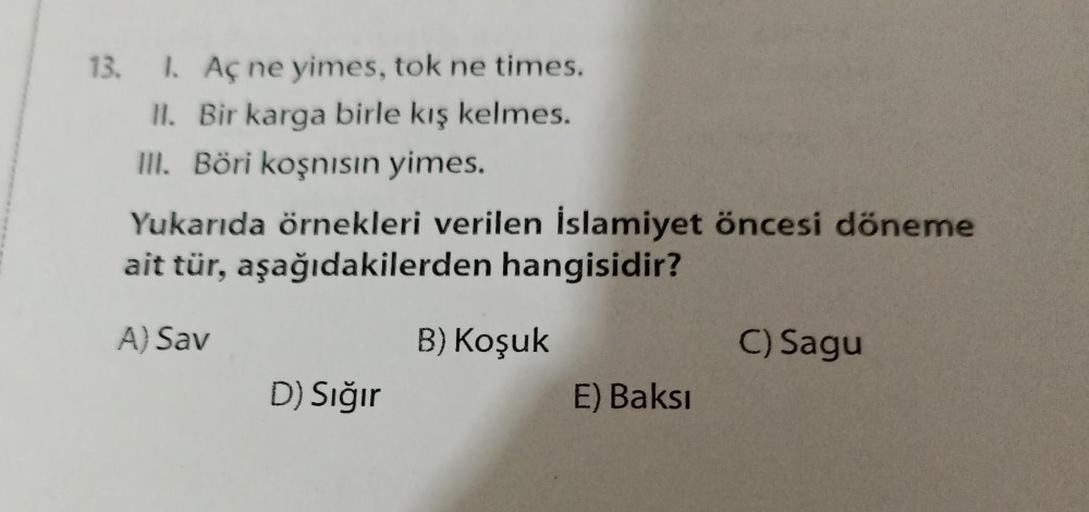 13. I. Aç ne yimes, tok ne times.
II. Bir karga birle kış kelmes.
III. Böri koşnısın yimes.
Yukarıda örnekleri verilen İslamiyet öncesi döneme
ait tür, aşağıdakilerden hangisidir?
A) Sav
D) Sığır
B) Koşuk
E) Baksi
C) Sagu
