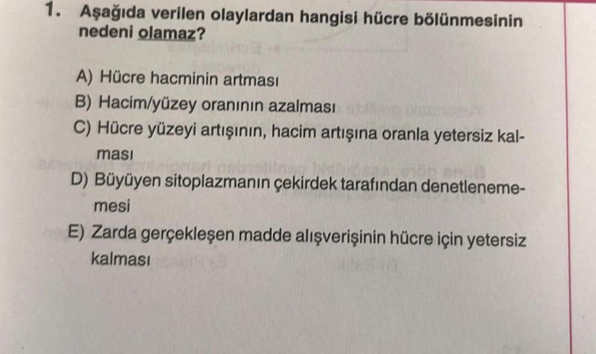 1. Aşağıda verilen olaylardan hangisi hücre bölünmesinin
nedeni olamaz?
A) Hücre hacminin artması
B) Hacim/yüzey oranının azalması
C) Hücre yüzeyi artışının, hacim artışına oranla yetersiz kal-
masi
D) Büyüyen sitoplazmanın çekirdek tarafından denetleneme-