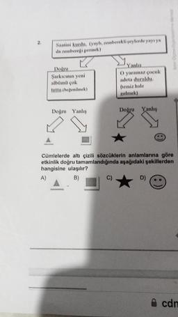 Saatini kurdu. (yayh, zemberekli şeylerde yayı ya
da zembereği germek)
Doğru
Şarkıcının yeni
albümü çok
tuttu.(beğenilmek)
Doğru Yanlış
Yanlıs
O yaramaz çocuk
adeta duruldu.
(temiz hale
gelmek)
C)
Doğru Yanlış
B
Cümlelerde altı çizili sözcüklerin anlamlarına göre
etkinlik doğru tamamlandığında aşağıdaki şekillerden
hangisine ulaşılır?
A)
B)
D) 0.
cdn