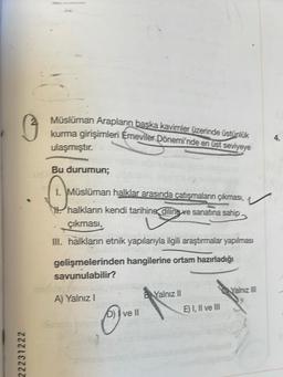 22231222
2
Müslüman Arapların başka kavimler üzerinde üstünlük
kurma girişimleri Emeviler Dönemi'nde en üst seviyeye
ulaşmıştır.
Bu durumun;
Q.ME
H halkların kendi tarihine, diling ve sanatına sahip.
çıkması,
Müslüman halklar arasında çatışmaların çıkması,
III. halkların etnik yapılarıyla ilgili araştırmalar yapılması
pubio utmin
gelişmelerinden hangilerine ortam hazırladığı
savunulabilir?
A) Yalnız I
D) I ve II
B Yalnız II
E) I, II ve III
Yalnız III