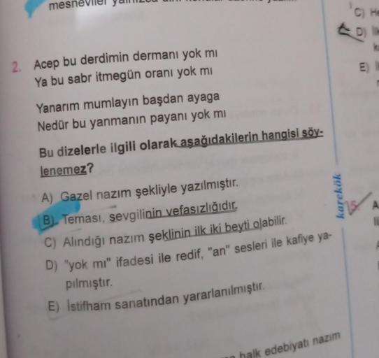 mes
2. Acep bu derdimin dermanı yok mi
Ya bu sabr itmegün oranı yok mi
Yanarım mumlayın başdan ayaga
Nedür bu yanmanın payanı yok mi
Bu dizelerle ilgili olarak aşağıdakilerin hangisi söy-
lenemez?
A) Gazel nazım şekliyle yazılmıştır.
B) Teması, sevgilinin 