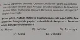 1. Kemal Öğretmen, dersinde "Osmanlı Devleti'nin 1683'te askerî başa-
nsızlığından cesaret alan Avrupalı devletler papanın da teşvikiyle
Kutsal İttifak' oluşturarak Osmanlı Devleti'ne savaş ilan etmişlerdir."
bilgisini vermiştir.
Buna göre, Kutsal İttifak'ın oluşturulmasında aşağıdaki dev-
letlerden hangisiyle yapılan mücadelenin başarısız olmasının
etkili olduğu söylenebilir?
A) Rusya
D) Malta
B) Lehistan
C) Avusturya
E) Venedik