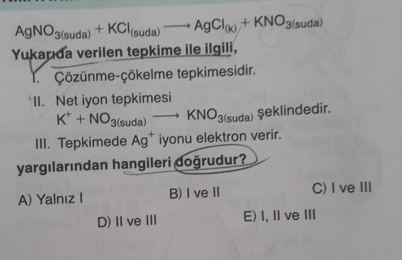 AgNO3(suda) + KCl(suda) AgCl(k) + KNO3(suda)
Yukarıda verilen tepkime ile ilgili,
Çözünme-çökelme
tepkimesidir.
II. Net iyon tepkimesi
K + NO3(suda)
KNO3(suda) şeklindedir.
KNO3
+
III. Tepkimede Ag* iyonu elektron verir.
yargılarından hangileri doğrudur?
A