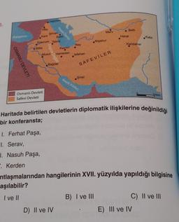 3.
Karadeniz
OSMANLI DEVLETİ
Tiflis
Bitlis
Dağıstan
Şirvan
Kars
Erzurum Tebriz
Osmanlı Devleti
Safevi Devleti
Zagros Dağlar
Hazar Denizi
Kazvin
Musul Hamedan
Bakü
Bağdat
D) II ve IV
Rey
Isfahan
Şiraz
SAFEVİLER
Basra Körfezi
Merv
Nişabur
B) I ve III
Belh
Herat
Kandahar
Haritada belirtilen devletlerin diplomatik ilişkilerine değinildiği
bir konferansta;
1. Ferhat Paşa,
1. Serav,
1. Nasuh Paşa,
. Kerden
Kabil
ntlaşmalarından hangilerinin XVII. yüzyılda yapıldığı bilgisine
aşılabilir?
I ve II
250km
E) III ve IV
C) II ve III