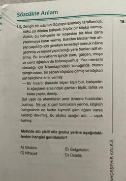 Sözcükte Anlam
14. Zengin bir adamın Göztepe Erenköy taraflarında,
sekiz on dönüm bahçeli, büyük bir köşkü varmış.
Adam, bu bahçenin bir köşesine bir bina daha
yaptırmaya karar vermiş. Eskiden binalar hep ah-
şap yapıldığı için gereken keresteyi tomruk hâl