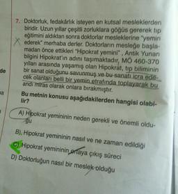 de
a
7. Doktorluk, fedakârlık isteyen en kutsal mesleklerden
biridir. Uzun yıllar çeşitli zorluklara göğüs gererek tip
eğitimini aldıktan sonra doktorlar mesleklerine "yemin
ederek" merhaba derler. Doktorların mesleğe başla-
madan önce ettikleri "Hipokrat yemini", Antik Yunan
bilgini Hipokrat'ın adını taşımaktadır, MÖ 460-370
yılları arasında yaşamış olan Hipokrat, tip biliminin
bir sanat olduğunu savunmuş ve bu sanatı icra ede-
cek olanları belli bir yemin etrafında toplayarak bu
andı miras olarak onlara bırakmıştır.
Bu metnin konusu aşağıdakilerden hangisi olabi-
lir?
A) Hipokrat yemininin neden gerekli ve önemli oldu-
gu
B), Hipokrat yemininin nasıl ve ne zaman edildiği
C) Hipokrat yemininin ortaya çıkış süreci
D) Doktorluğun nasıl bir meslek olduğu