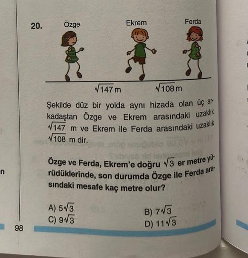 n
98
20.
Özge
Ekrem
√147 m
√108 m
Şekilde düz bir yolda aynı hizada olan üç ar-
kadaştan Özge ve Ekrem arasındaki uzaklık
147 m ve Ekrem ile Ferda arasındaki uzaklık
√108 m dir.
oop
A) 5√3
C) 9√3
Ferda
27 Jan
Özge ve Ferda, Ekrem'e doğru √3 er metre yü-
rü